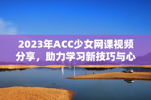 2023年ACC少女网课视频分享，助力学习新技巧与心得