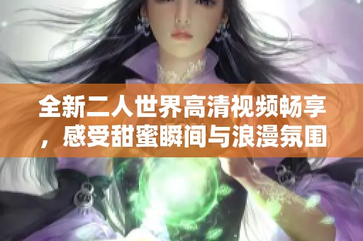 全新二人世界高清视频畅享,感受甜蜜瞬间与浪漫氛围 全新二人世界高清视频畅享,感受甜蜜瞬间与浪漫氛围