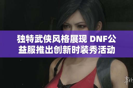 独特武侠风格展现 DNF公益服推出创新时装秀活动