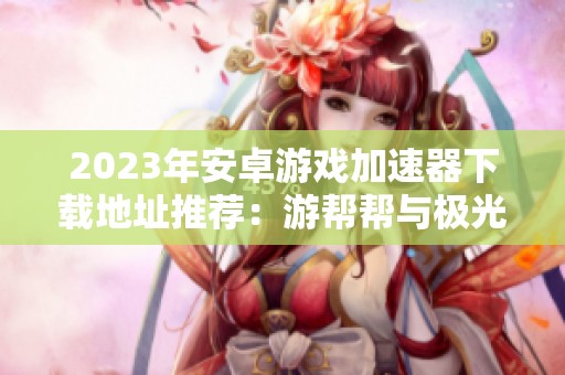 2023年安卓游戏加速器下载地址推荐：游帮帮与极光加速器旧版对比
