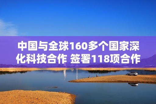 中国与全球160多个国家深化科技合作 签署118项合作协议