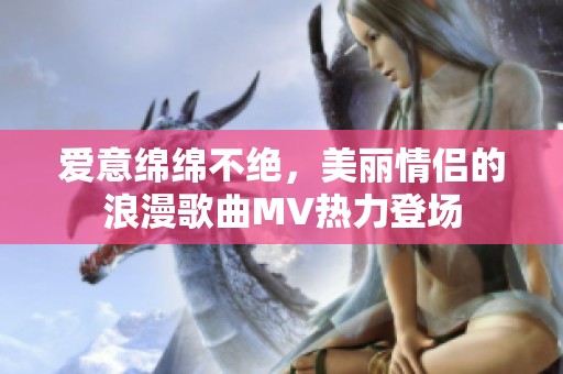 爱意绵绵不绝，美丽情侣的浪漫歌曲MV热力登场