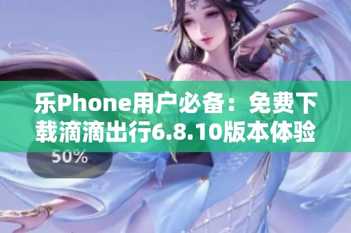 乐Phone用户必备：免费下载滴滴出行6.8.10版本体验出行便利