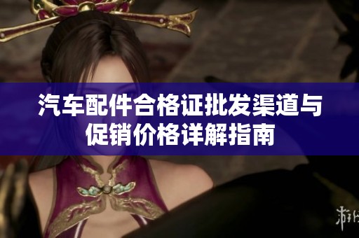 汽车配件合格证批发渠道与促销价格详解指南 汽车配件合格证批发渠道与促销价格详解指南