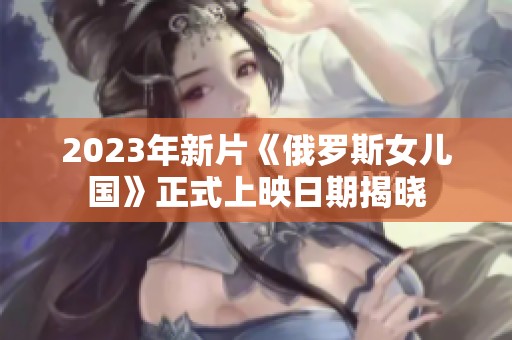2023年新片《俄罗斯女儿国》正式上映日期揭晓