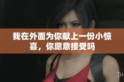 我在外面为你献上一份小惊喜，你愿意接受吗