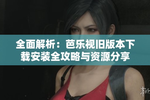 全面解析：芭乐视旧版本下载安装全攻略与资源分享