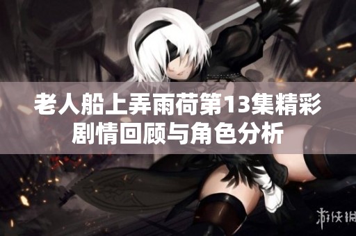 老人船上弄雨荷第13集精彩剧情回顾与角色分析