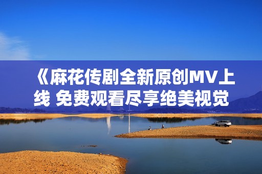 《麻花传剧全新原创MV上线 免费观看尽享绝美视觉盛宴》 《麻花传剧全新原创MV上线 免费观看尽享绝美视觉盛宴》