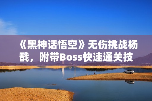 《黑神话悟空》无伤挑战杨戬,附带Boss快速通关技巧解析 《黑神话悟空》无伤挑战杨戬,附带Boss快速通关技巧解析