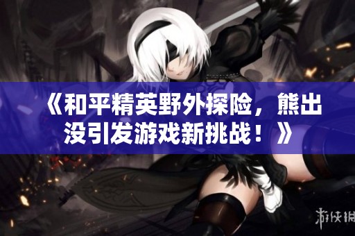 《和平精英野外探险，熊出没引发游戏新挑战！》