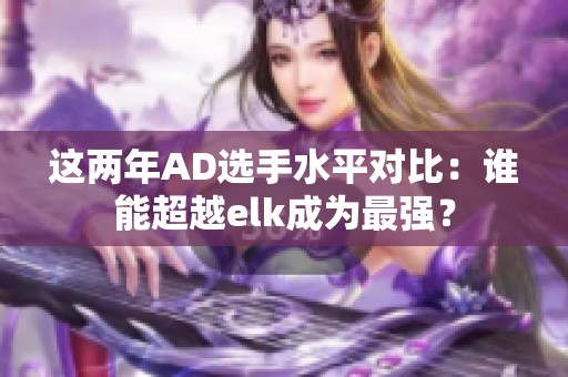 这两年AD选手水平对比:谁能超越elk成为最强? 这两年AD选手水平对比:谁能超越elk成为最强?