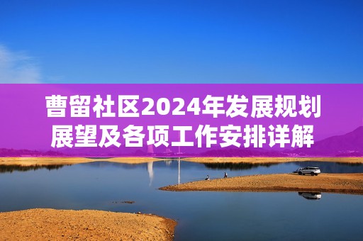 曹留社区2024年发展规划展望及各项工作安排详解 曹留社区2024年发展规划展望及各项工作安排详解