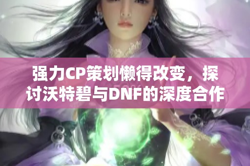 强力CP策划懒得改变，探讨沃特碧与DNF的深度合作