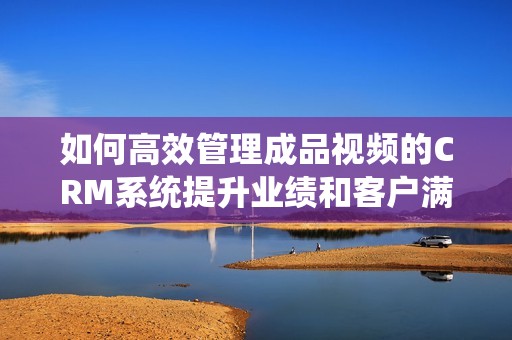 如何高效管理成品视频的CRM系统提升业绩和客户满意度