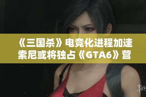 《三国杀》电竞化进程加速 索尼或将独占《GTA6》营销权