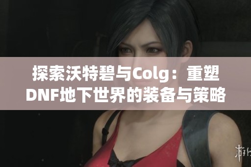 探索沃特碧与Colg：重塑DNF地下世界的装备与策略平衡