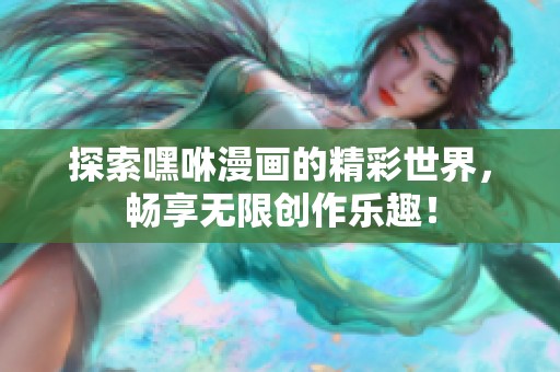 探索嘿咻漫画的精彩世界，畅享无限创作乐趣！