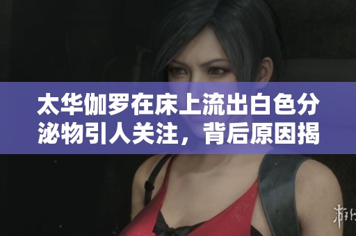 太华伽罗在床上流出白色分泌物引人关注,背后原因揭秘 太华伽罗在床上流出白色分泌物引人关注,背后原因揭秘