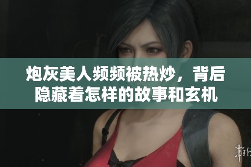 炮灰美人频频被热炒,背后隐藏着怎样的故事和玄机 炮灰美人频频被热炒,背后隐藏着怎样的故事和玄机