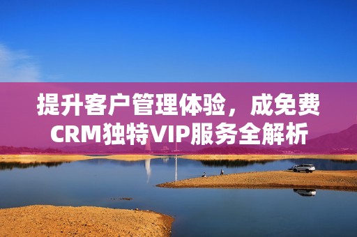 提升客户管理体验，成免费CRM独特VIP服务全解析