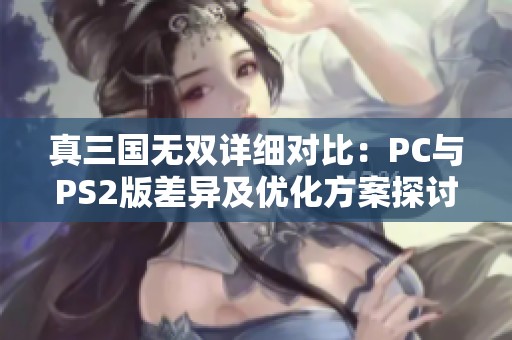 真三国无双详细对比:PC与PS2版差异及优化方案探讨 真三国无双详细对比:PC与PS2版差异及优化方案探讨