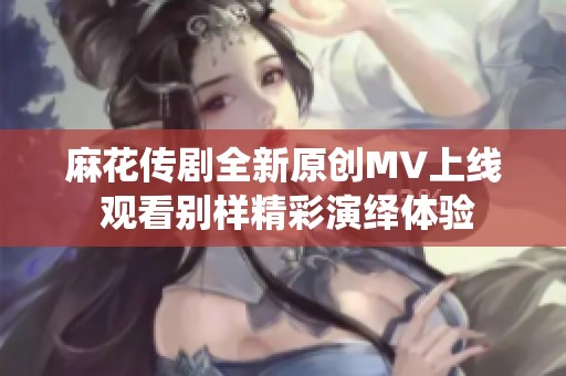 麻花传剧全新原创MV上线 观看别样精彩演绎体验 麻花传剧全新原创MV上线 观看别样精彩演绎体验