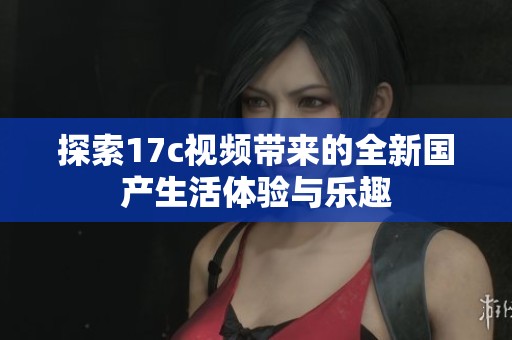 探索17c视频带来的全新国产生活体验与乐趣