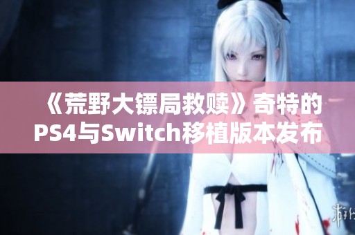 《荒野大镖局救赎》奇特的PS4与Switch移植版本发布引发热议 《荒野大镖局救赎》奇特的PS4与Switch移植版本发布引发热议