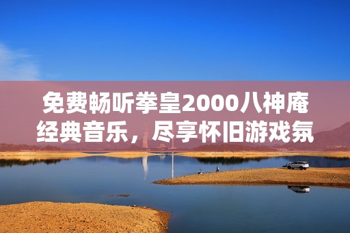 免费畅听拳皇2000八神庵经典音乐,尽享怀旧游戏氛围 免费畅听拳皇2000八神庵经典音乐,尽享怀旧游戏氛围