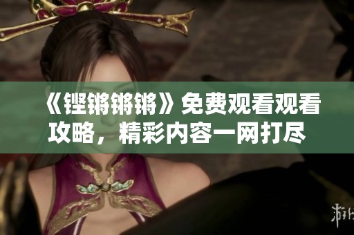 《铿锵锵锵》免费观看观看攻略，精彩内容一网打尽