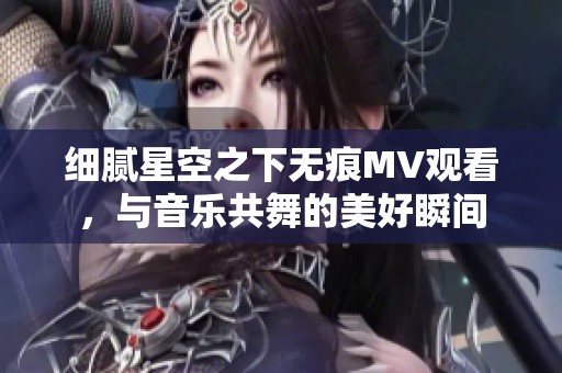 细腻星空之下无痕MV观看,与音乐共舞的美好瞬间 细腻星空之下无痕MV观看,与音乐共舞的美好瞬间