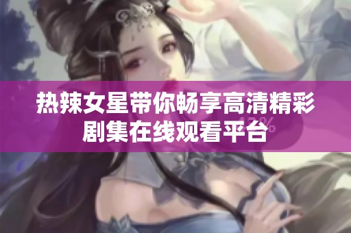 热辣女星带你畅享高清精彩剧集在线观看平台