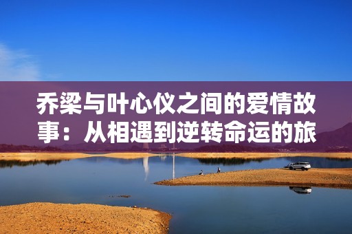 乔梁与叶心仪之间的爱情故事:从相遇到逆转命运的旅程 乔梁与叶心仪之间的爱情故事:从相遇到逆转命运的旅程