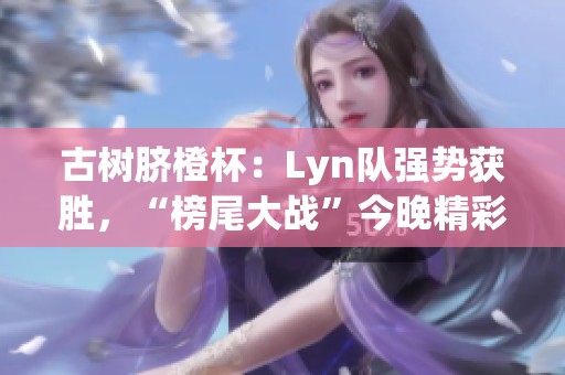 古树脐橙杯:Lyn队强势获胜,“榜尾大战”今晚精彩上演 古树脐橙杯:Lyn队强势获胜,“榜尾大战”今晚精彩上演
