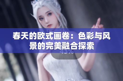 春天的欧式画卷:色彩与风景的完美融合探索 春天的欧式画卷:色彩与风景的完美融合探索