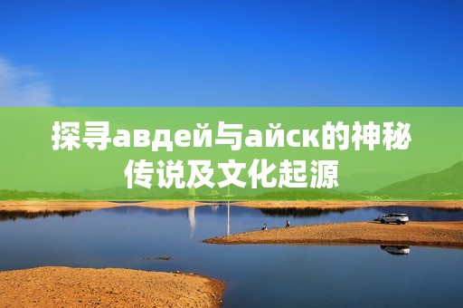 探寻авдей与айск的神秘传说及文化起源 探寻авдей与айск的神秘传说及文化起源