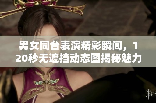 男女同台表演精彩瞬间，120秒无遮挡动态图揭秘魅力互动
