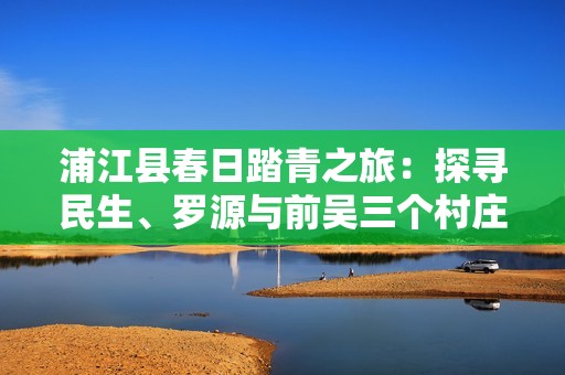 浦江县春日踏青之旅:探寻民生、罗源与前吴三个村庄的美丽风景 浦江县春日踏青之旅:探寻民生、罗源与前吴三个村庄的美丽风景