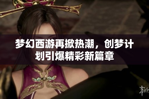 梦幻西游再掀热潮,创梦计划引爆精彩新篇章 梦幻西游再掀热潮,创梦计划引爆精彩新篇章