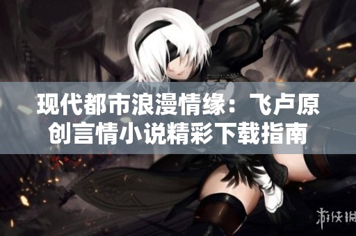 现代都市浪漫情缘：飞卢原创言情小说精彩下载指南