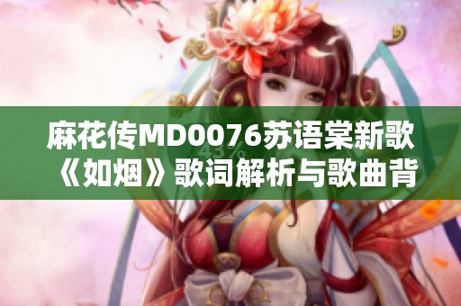 麻花传MD0076苏语棠新歌《如烟》歌词解析与歌曲背后的故事 麻花传MD0076苏语棠新歌《如烟》歌词解析与歌曲背后的故事