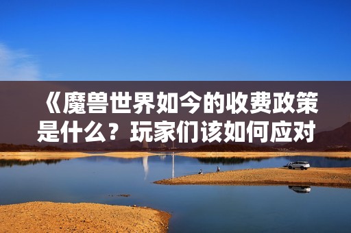 《魔兽世界如今的收费政策是什么？玩家们该如何应对》