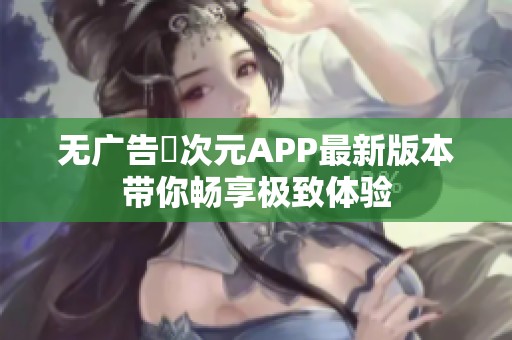 无广告囧次元APP最新版本带你畅享极致体验 无广告囧次元APP最新版本带你畅享极致体验