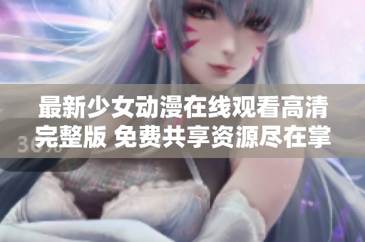 最新少女动漫在线观看高清完整版 免费共享资源尽在掌握 最新少女动漫在线观看高清完整版 免费共享资源尽在掌握