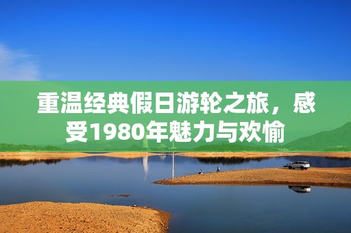 重温经典假日游轮之旅，感受1980年魅力与欢愉