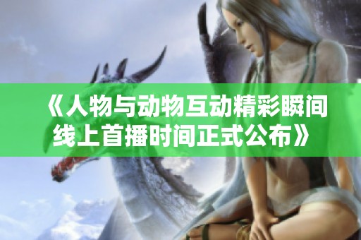 《人物与动物互动精彩瞬间线上首播时间正式公布》 《人物与动物互动精彩瞬间线上首播时间正式公布》