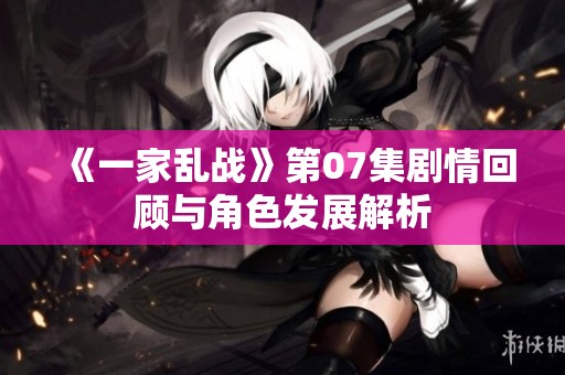 《一家乱战》第07集剧情回顾与角色发展解析