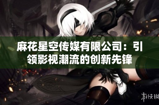 麻花星空传媒有限公司:引领影视潮流的创新先锋 麻花星空传媒有限公司:引领影视潮流的创新先锋