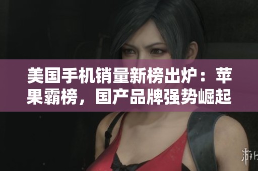 美国手机销量新榜出炉：苹果霸榜，国产品牌强势崛起